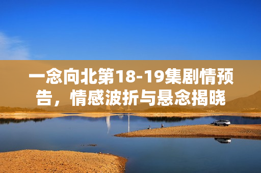 一念向北第18-19集剧情预告，情感波折与悬念揭晓