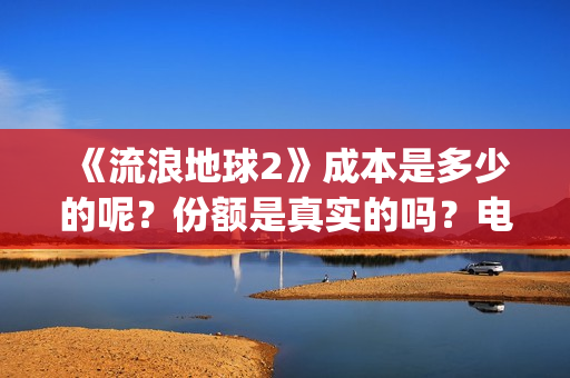 《流浪地球2》成本是多少的呢？份额是真实的吗？电影多少起投呢？(流浪地球2演员表全部名单)