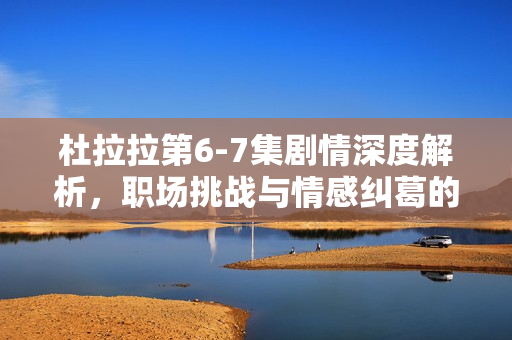 杜拉拉第6-7集剧情深度解析，职场挑战与情感纠葛的双重考验