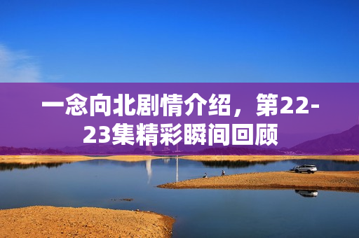 一念向北剧情介绍，第22-23集精彩瞬间回顾