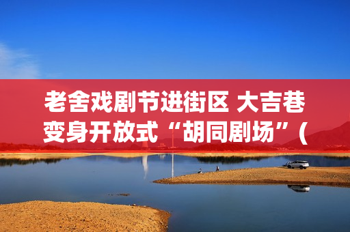 老舍戏剧节进街区 大吉巷变身开放式“胡同剧场”(2020老舍戏剧节)