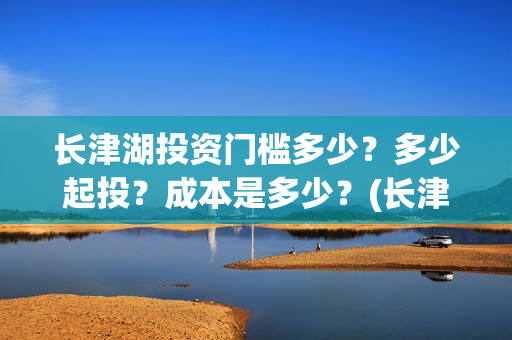 长津湖投资门槛多少？多少起投？成本是多少？(长津湖投资收益有多少)