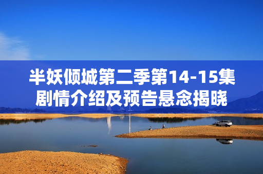 半妖倾城第二季第14-15集剧情介绍及预告悬念揭晓