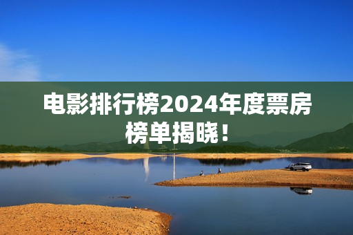 电影排行榜2024年度票房榜单揭晓！