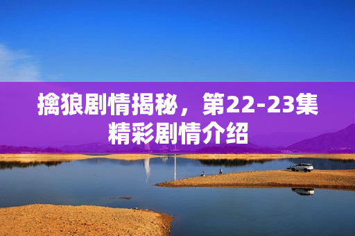 擒狼剧情揭秘，第22-23集精彩剧情介绍