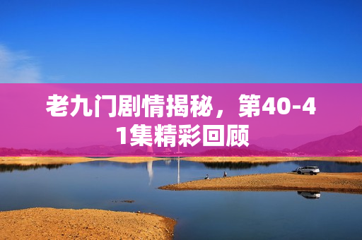 老九门剧情揭秘，第40-41集精彩回顾