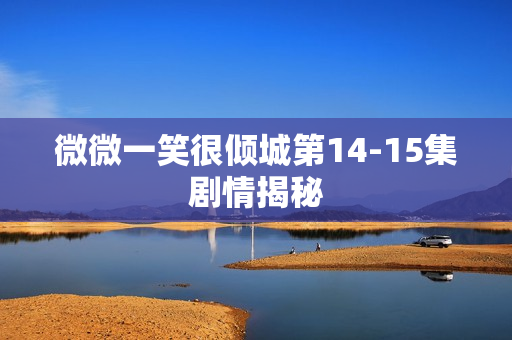 微微一笑很倾城第14-15集剧情揭秘