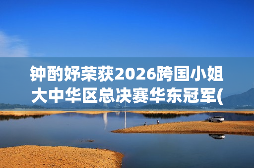 钟酌妤荣获2026跨国小姐大中华区总决赛华东冠军(钟昀小说)