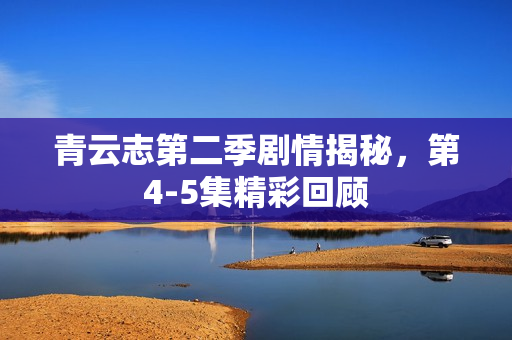 青云志第二季剧情揭秘，第4-5集精彩回顾