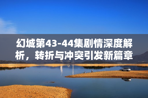 幻城第43-44集剧情深度解析，转折与冲突引发新篇章