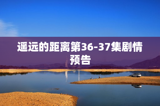 遥远的距离第36-37集剧情预告