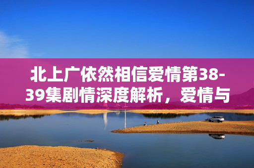北上广依然相信爱情第38-39集剧情深度解析，爱情与挑战的双重考验
