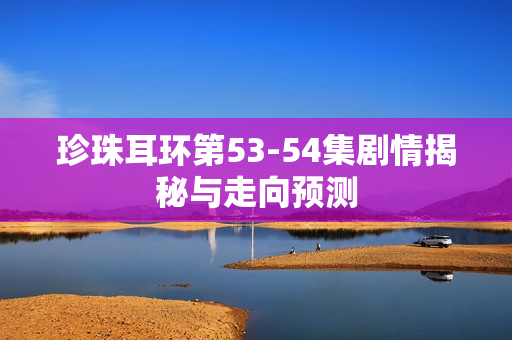 珍珠耳环第53-54集剧情揭秘与走向预测