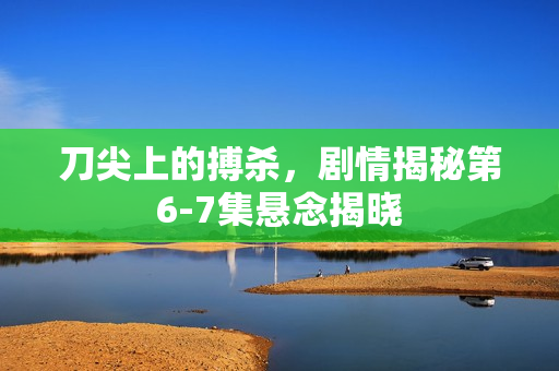 刀尖上的搏杀，剧情揭秘第6-7集悬念揭晓