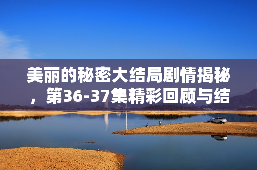 美丽的秘密大结局剧情揭秘,第36-37集精彩回顾与结局解析 美丽的秘密大结局剧情揭秘,第36-37集精彩回顾与结局解析