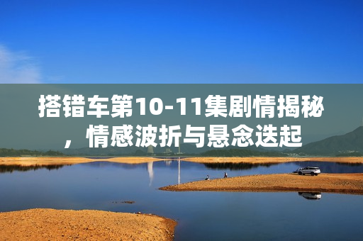 搭错车第10-11集剧情揭秘，情感波折与悬念迭起