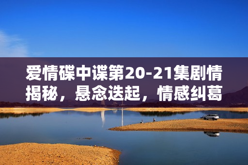 爱情碟中谍第20-21集剧情揭秘，悬念迭起，情感纠葛升级