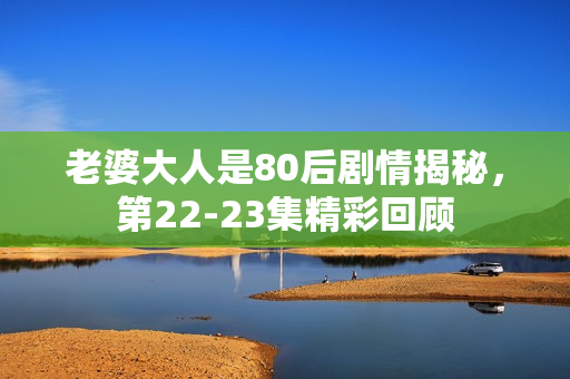 老婆大人是80后剧情揭秘，第22-23集精彩回顾