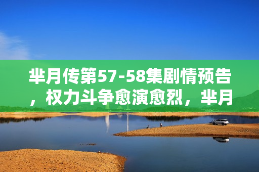 芈月传第57-58集剧情预告，权力斗争愈演愈烈，芈月的抉择与命运转折