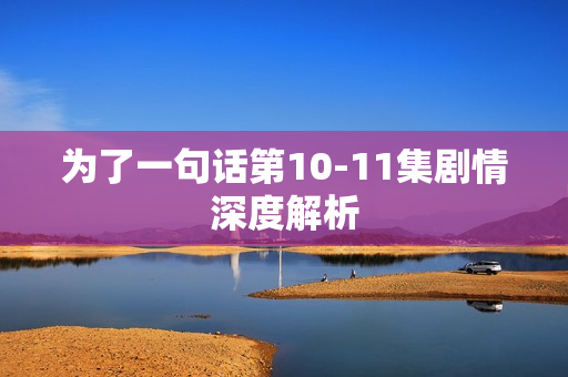 为了一句话第10-11集剧情深度解析