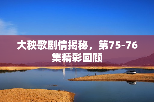 大秧歌剧情揭秘，第75-76集精彩回顾