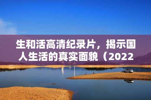 生和活高清纪录片，揭示国人生活的真实面貌（2022年国产纪录片）