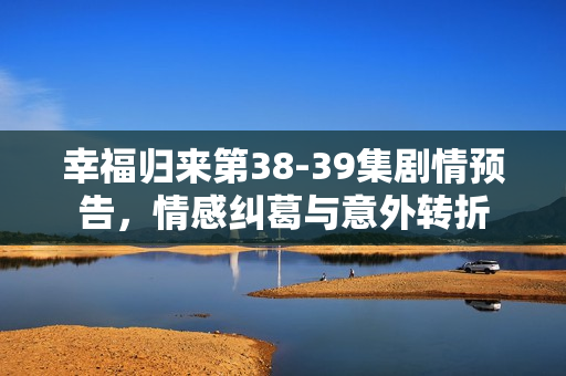 幸福归来第38-39集剧情预告，情感纠葛与意外转折