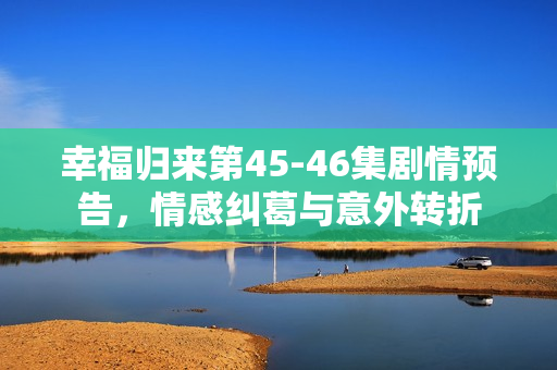 幸福归来第45-46集剧情预告，情感纠葛与意外转折