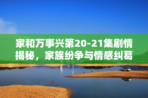 家和万事兴第20-21集剧情揭秘，家族纷争与情感纠葛