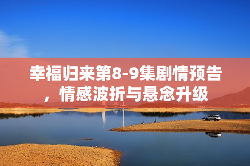 幸福归来第8-9集剧情预告，情感波折与悬念升级