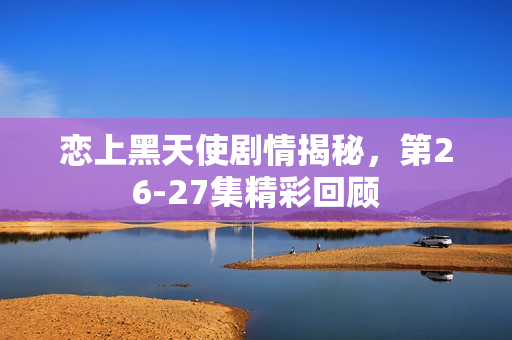 恋上黑天使剧情揭秘，第26-27集精彩回顾