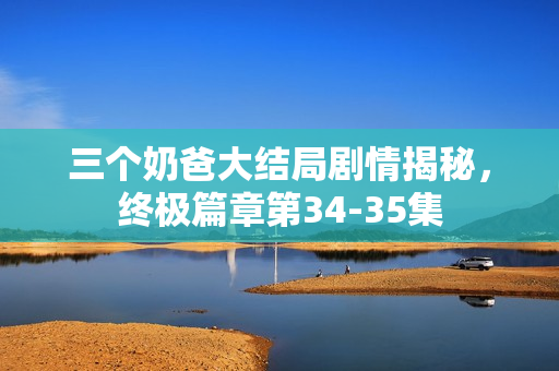 三个奶爸大结局剧情揭秘，终极篇章第34-35集