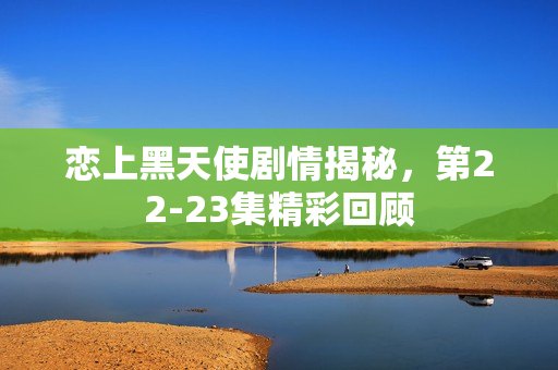 恋上黑天使剧情揭秘，第22-23集精彩回顾