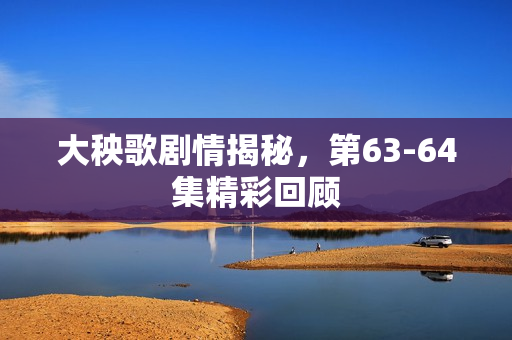 大秧歌剧情揭秘，第63-64集精彩回顾