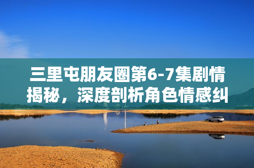 三里屯朋友圈第6-7集剧情揭秘，深度剖析角色情感纠葛