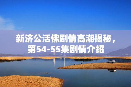 新济公活佛剧情高潮揭秘，第54-55集剧情介绍