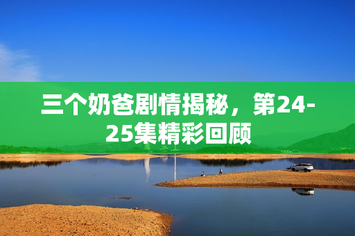 三个奶爸剧情揭秘，第24-25集精彩回顾