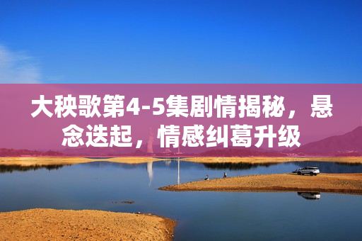 大秧歌第4-5集剧情揭秘，悬念迭起，情感纠葛升级