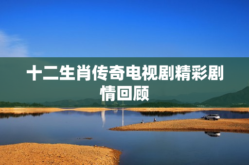 十二生肖传奇电视剧精彩剧情回顾