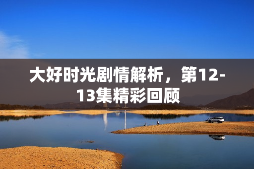 大好时光剧情解析，第12-13集精彩回顾