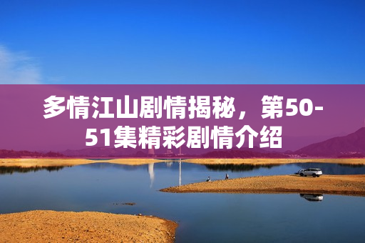多情江山剧情揭秘，第50-51集精彩剧情介绍