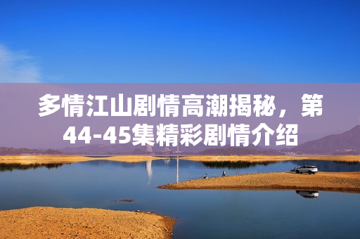 多情江山剧情高潮揭秘，第44-45集精彩剧情介绍