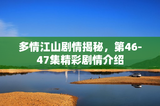 多情江山剧情揭秘，第46-47集精彩剧情介绍