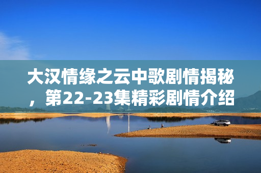 大汉情缘之云中歌剧情揭秘，第22-23集精彩剧情介绍