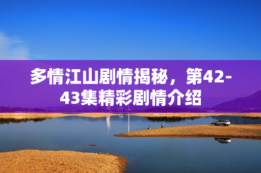 多情江山剧情揭秘，第42-43集精彩剧情介绍