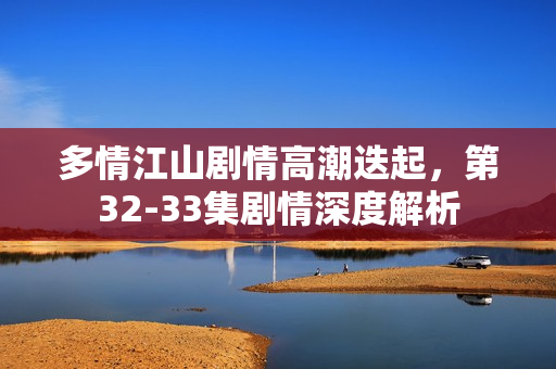 多情江山剧情高潮迭起，第32-33集剧情深度解析