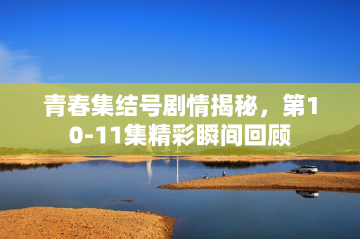 青春集结号剧情揭秘，第10-11集精彩瞬间回顾