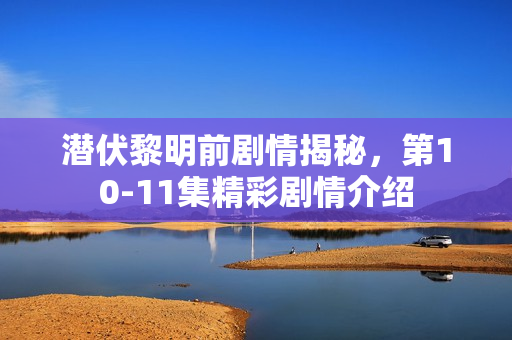 潜伏黎明前剧情揭秘，第10-11集精彩剧情介绍