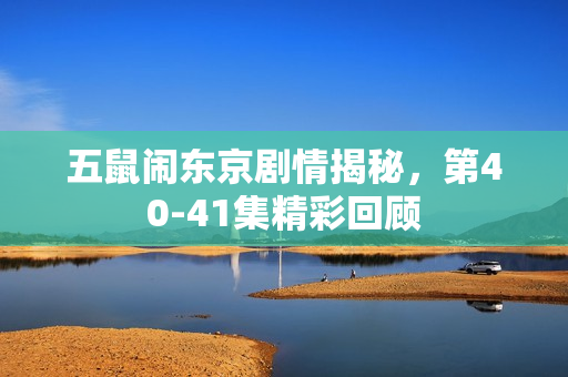 五鼠闹东京剧情揭秘，第40-41集精彩回顾