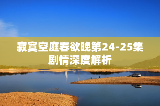 寂寞空庭春欲晚第24-25集剧情深度解析 寂寞空庭春欲晚第24-25集剧情深度解析